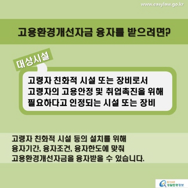 고용환경개선자금 융자를 받으려면? 대상시설 고령자 친화적 시설 또는 장비로서 고령자의 고용안정 및 취업촉진을 위해 필요하다고 인정되는 시설 또는 장비 고령자 친화적 시설 등의 설치를 위해 융자기간, 융자조건, 융자한도에 맞춰 고용환경개선자금을 융자받을 수 있습니다.